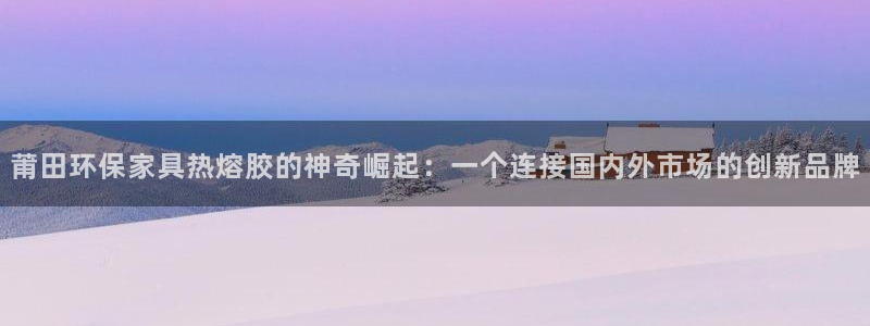 杏耀平台是真的吗：莆田环保家具热熔胶的神奇崛起：一个连接国内