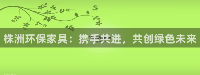 杏耀网址官网：株洲环保家具：携手共进，共创绿色未来